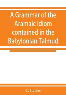 A grammar of the Aramaic idiom contained in the Babylonian Talmud, with constant reference to Gaonic literature by Levias, C.