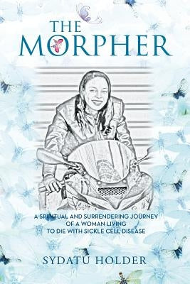 "The Morpher": A Spiritual And Surrendering Journey Of A Woman Living To Die With Sickle Cell Disease by Holder, Sydatu