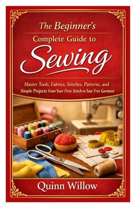 The Beginner's Complete Guide to Sewing: Master Tools, Fabrics, Stitches, Patterns, and Simple Projects from Your First Stitch to Your First Garment by Willow, Quinn