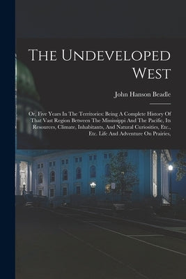 The Undeveloped West: Or, Five Years In The Territories: Being A Complete History Of That Vast Region Between The Mississippi And The Pacifi by Beadle, John Hanson