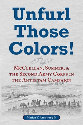 Unfurl Those Colors!: McClellan, Sumner, and the Second Army Corps in the Antietam Campaign by Armstrong, Marion V.