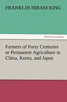 Farmers of Forty Centuries or Permanent Agriculture in China, Korea, and Japan by King, Franklin Hiram