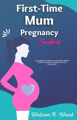 First-Time Mum Pregnancy Handbook: An Expectant Mother's Week-By-Week Guide on What to Expect During Pregnancy by R. Ward, Watson