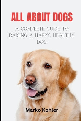 All About Dogs: The Complete Guide to Raising a Happy, Healthy Dog by Kohler, Marko