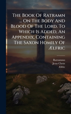 The Book Of Ratramn ... On The Body And Blood Of The Lord. To Which Is Added, An Appendix, Containing The Saxon Homily Of Ãlfric by Ratramnus