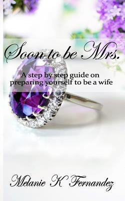 Soon to be Mrs.: A step-by-step guide on preparing yourself to be a wife by Fernandez, Melanie K.