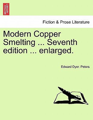 Modern Copper Smelting ... Seventh edition ... enlarged. by Peters, Edward Dyer
