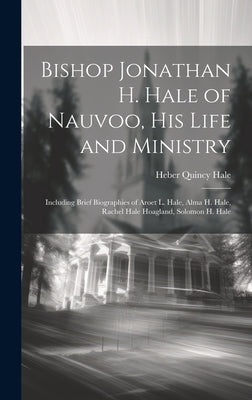 Bishop Jonathan H. Hale of Nauvoo, His Life and Ministry: Including Brief Biographies of Aroet L. Hale, Alma H. Hale, Rachel Hale Hoagland, Solomon H. by Hale, Heber Quincy 1880-