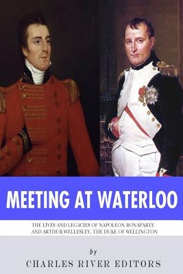 Meeting at Waterloo: The Lives and Legacies of Napoleon Bonaparte and Arthur Wellesley, the Duke of Wellington by Charles River Editors