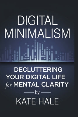 Digital Minimalism: Decluttering Your Digital Life for Mental Clarity by Hale, Kate