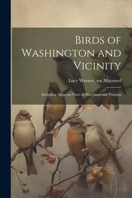 Birds of Washington and Vicinity: Including Adjacent Parts of Maryland and Virginia by Maynard, Lucy Warner