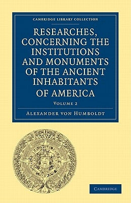 Researches, Concerning the Institutions and Monuments of the Ancient Inhabitants of America, with Descriptions and Views of Some of the Most Striking by Von Humboldt, Alexander
