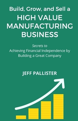 High Value Manufacturing Business: Secrets to Achieving Financial Independence by Building a Great Company by Pallister, Jeff