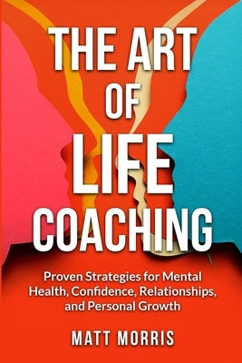 The Art of Life Coaching: Proven Strategies for Mental Health, Confidence, Relationships, and Personal Growth by Morris, Matt