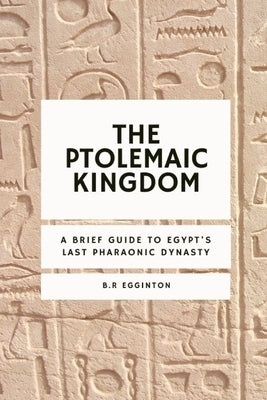 The Ptolemaic Kingdom: A Brief Guide to Egypt's Last Pharaonic Dynasty by Egginton, Ben