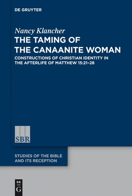 The Taming of the Canaanite Woman: Constructions of Christian Identity in the Afterlife of Matthew 15:21-28 by Klancher, Nancy