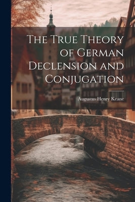 The True Theory of German Declension and Conjugation by Keane, Augustus Henry