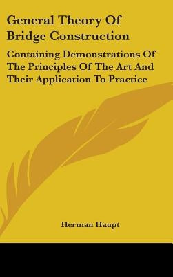 General Theory Of Bridge Construction: Containing Demonstrations Of The Principles Of The Art And Their Application To Practice by Haupt, Herman