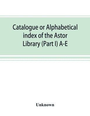 Catalogue or alphabetical index of the Astor Library (Part I) A-E by Unknown
