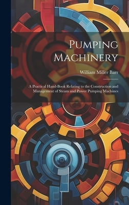Pumping Machinery: A Practical Hand-Book Relating to the Construction and Management of Steam and Power Pumping Machines by Barr, William Miller