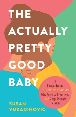 The Actually Pretty Good Baby: A Parent-Tested Guide for Moms who Want to Breastfeed and Sleep Through the Night by Vukadinovic, Susan