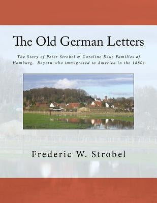 Old German Letters 3rd ed.: The Story of Peter Strobel & Caroline Baus Families of Homburg, Bayern who immigrated to America in the 1880s by Strobel, Frederic W.