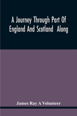 A Journey Through Part Of England And Scotland Along With The Army Under The Command Of His Royal Highness The Duke Of Cumberland by Ray a. Volunteer, James