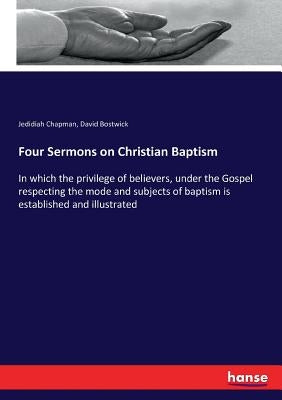 Four Sermons on Christian Baptism: In which the privilege of believers, under the Gospel respecting the mode and subjects of baptism is established an by Chapman, Jedidiah