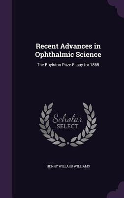 Recent Advances in Ophthalmic Science: The Boylston Prize Essay for 1865 by Williams, Henry Willard