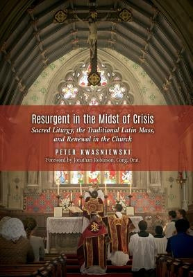Resurgent in the Midst of Crisis: Sacred Liturgy, the Traditional Latin Mass, and Renewal in the Church by Kwasniewski, Peter