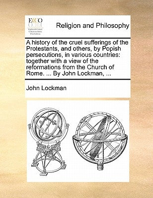 A History of the Cruel Sufferings of the Protestants, and Others, by Popish Persecutions, in Various Countries: Together with a View of the Reformatio by Lockman, John
