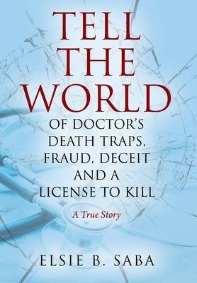 Tell the World of Doctor's Death Traps, Fraud, Deceit and a License to Kill: A True Story by Saba, Elsie B.
