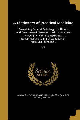 A Dictionary of Practical Medicine: Comprising General Pathology, the Nature and Treatment of Diseases ... With Numerous Prescriptions for the Medicin by Copland, James 1791-1870