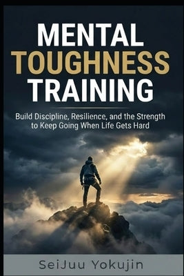 Mental Toughness Training: Build Discipline, Resilience, and the Strength to Keep Going When Life Gets Hard by Yokujin, Seijuu