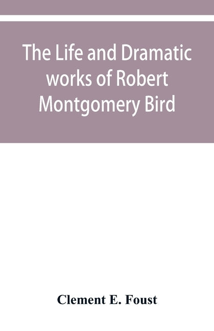 The life and dramatic works of Robert Montgomery Bird by E. Foust, Clement