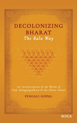 Decolonizing Bharat, The Balu Way: An Interpretation of the Works of Prof. Balagangadhara and the Ghent School by Pingali Gopal