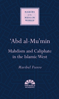 'Abd Al-Mu'min: Mahdism and Caliphate in the Islamic West by Fierro, Maribel