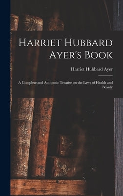 Harriet Hubbard Ayer's Book; a Complete and Authentic Treatise on the Laws of Health and Beauty by Ayer, Harriet Hubbard 1849-1903
