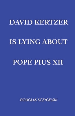 David Kertzer Is Lying About Pope Pius XII by Sczygelski, Douglas