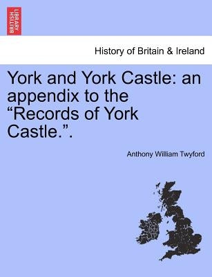 York and York Castle: An Appendix to the "Records of York Castle.." by Twyford, Anthony William