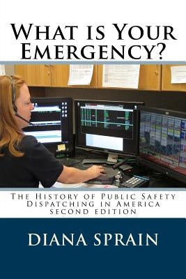 What is Your Emergency?: The History of Public Safety Dispatching in America by Sprain, Diana a.