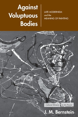 Against Voluptuous Bodies: Late Modernism and the Meaning of Painting by Bernstein, J. M.