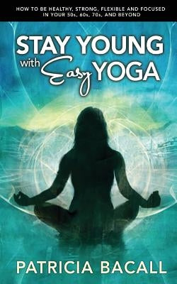Stay Young with Easy Yoga: How to Be Healthy, Strong, Flexible, and Focused in Your 50s, 60s, 70s, and Beyond by Bacall, Patricia