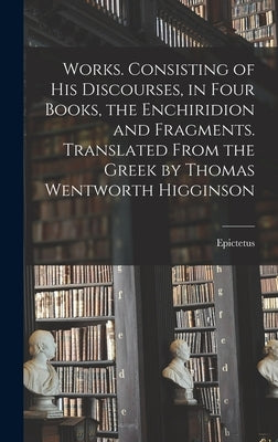 Works. Consisting of his Discourses, in Four Books, the Enchiridion and Fragments. Translated From the Greek by Thomas Wentworth Higginson by Epictetus