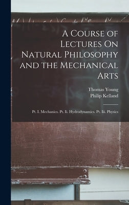 A Course of Lectures On Natural Philosophy and the Mechanical Arts: Pt. I. Mechanics. Pt. Ii. Hydrodynamics. Pt. Iii. Physics by Young, Thomas