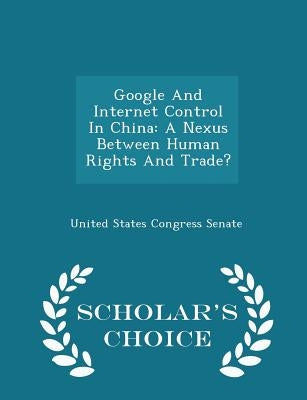 Google and Internet Control in China: A Nexus Between Human Rights and Trade? - Scholar's Choice Edition by United States Congress Senate