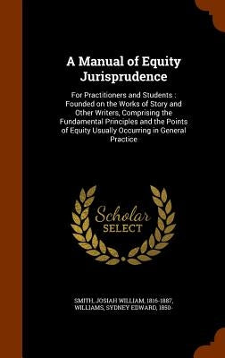 A Manual of Equity Jurisprudence: For Practitioners and Students: Founded on the Works of Story and Other Writers, Comprising the Fundamental Principl by Smith, Josiah William