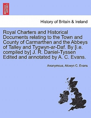 Royal Charters and Historical Documents Relating to the Town and County of Carmarthen and the Abbeys of Talley and Tygwyn-AR-Daf. by [I.E. Compiled By by Anonymous
