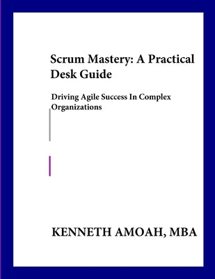 Scrum Mastery: A Practical Desk Guide: : Driving Agile Success in Complex Organizations by Amoah, Kenneth