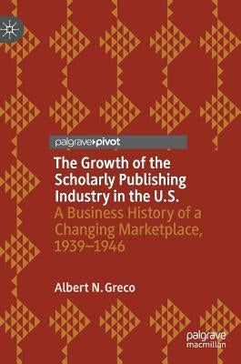 The Growth of the Scholarly Publishing Industry in the U.S.: A Business History of a Changing Marketplace, 1939-1946 by Greco, Albert N.